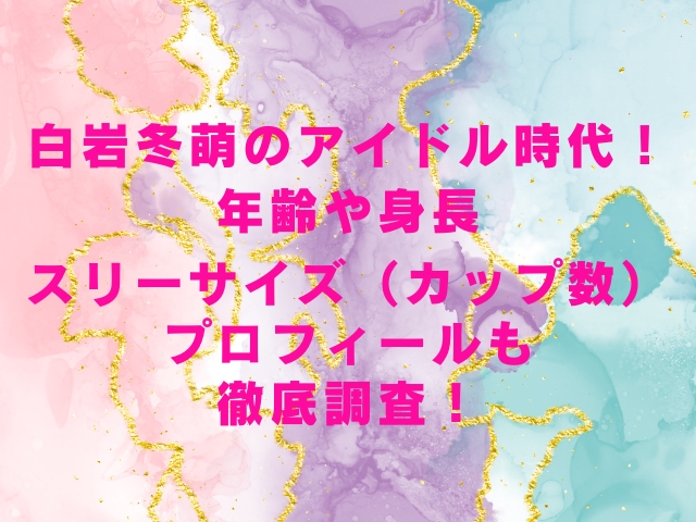 白岩冬萌のアイドル時代年齢や身長スリーサイズカップ数プロフィールも徹底調査