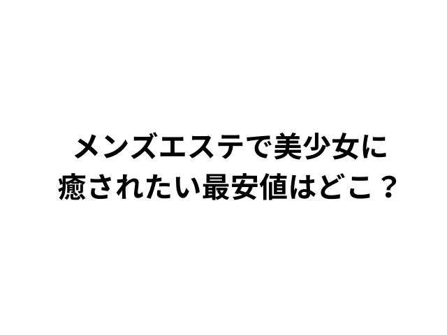 メンズエステで美少女に 癒されたい最安値はどこ？