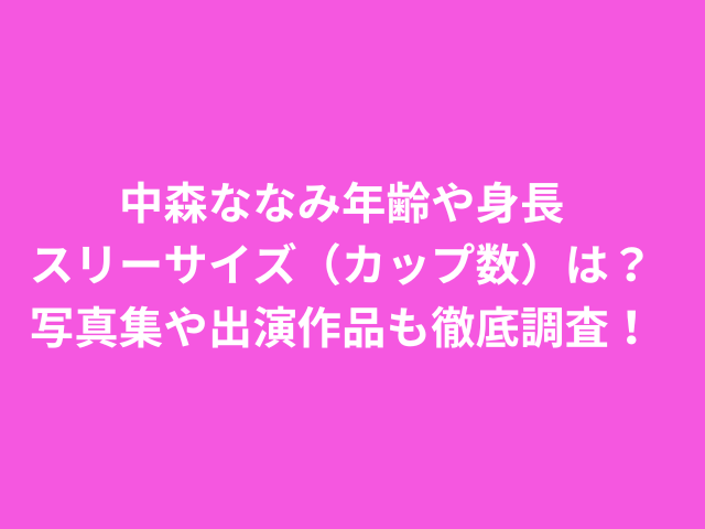 中森ななみ年齢や身長スリーサイズ（カップ数）は？写真集や出演作品も徹底調査！