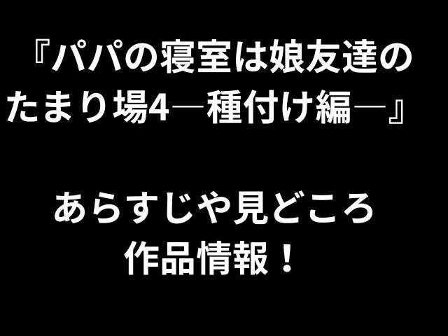 『パパの寝室は娘友達の たまり場4―種付け編―』 あらすじや見どころ 作品情報！