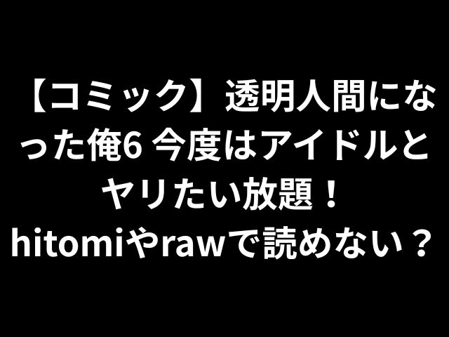 【コミック】透明人間になった俺6 今度はアイドルとヤリたい放題！hitomiやrawで読めない？