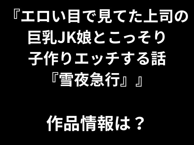 『エロい目で見てた上司の 巨乳JK娘とこっそり 子作りエッチする話 『雪夜急行』』 作品情報は？