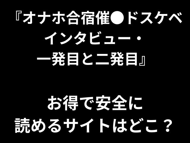 『オナホ合宿催●ドスケベ インタビュー・ 一発目と二発目』 お得で安全に 読めるサイトはどこ？