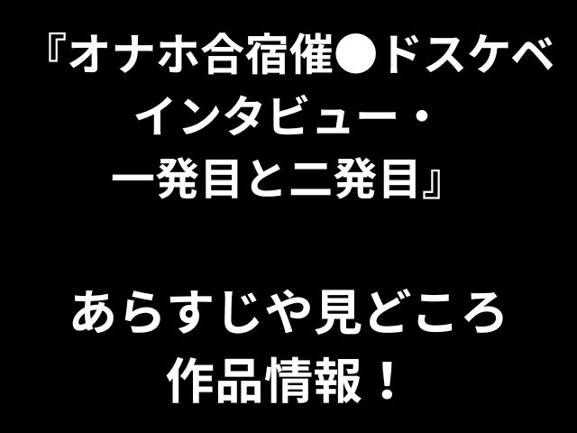『オナホ合宿催●ドスケベ インタビュー・ 一発目と二発目』 あらすじや見どころ 作品情報！