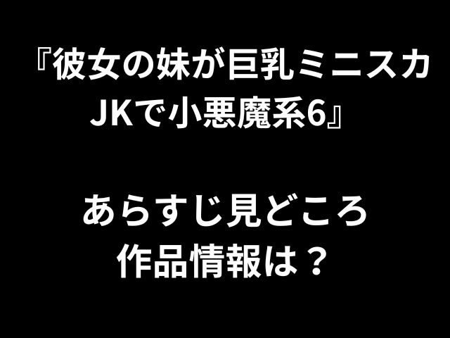 『彼女の妹が巨乳ミニスカ JKで小悪魔系6』 あらすじ見どころ 作品情報は？