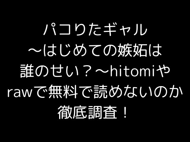 パコりたギャル〜はじめての嫉妬は誰のせい？〜hitomiやrawで無料で読めないのか徹底調査！
