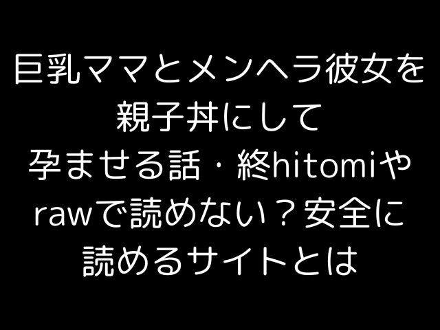 巨乳ママとメンヘラ彼女を親子丼にして孕ませる話・終hitomiやrawで読めない？安全に読めるサイトとは