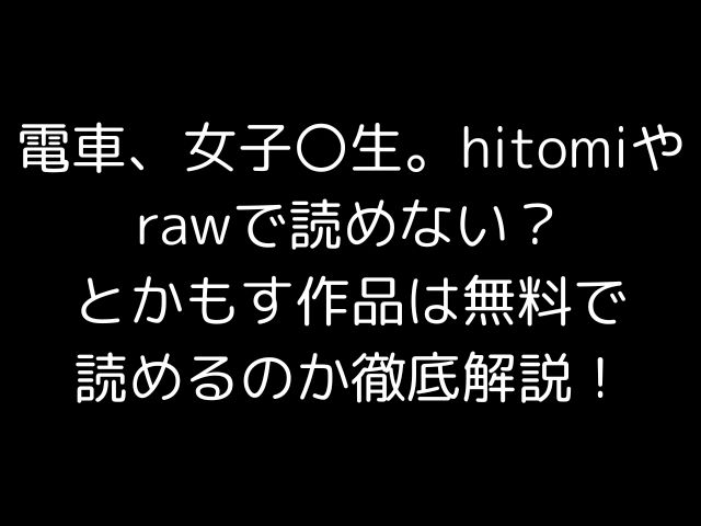 電車、女子〇生。hitomiやrawで読めない？とかもす作品は無料で読めるのか徹底解説！