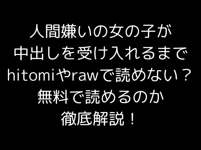 人間嫌いの女の子が中出しを受け入れるまでhitomiやrawで読めない？無料で読めるのか徹底解説！