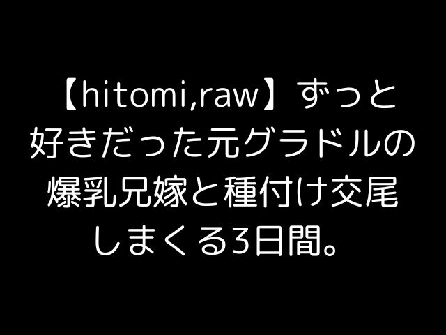 【hitomi,raw】ずっと好きだった元グラドルの爆乳兄嫁と種付け交尾しまくる3日間。