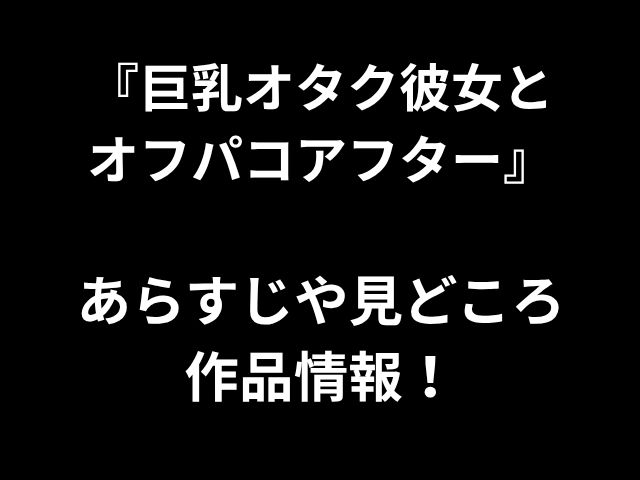 『巨乳オタク彼女と オフパコアフター』 あらすじや見どころ 作品情報！